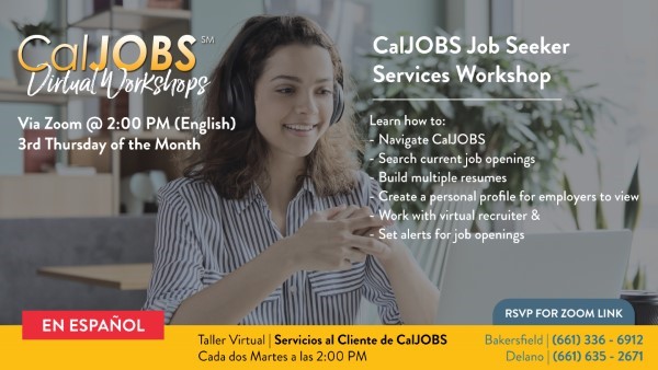 CalJOBS Job Seeker Services Workshop offered via Zoom at 2:00 PM on the third Thursday of each month. It is available on both English and Spanish. Register by calling 661-336-6912 in Bakersfield or 661-635-2671 in Delano. Click to view flyer for more information.